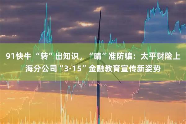 91快牛 “转”出知识，“睛”准防骗：太平财险上海分公司“3·15”金融教育宣传新姿势