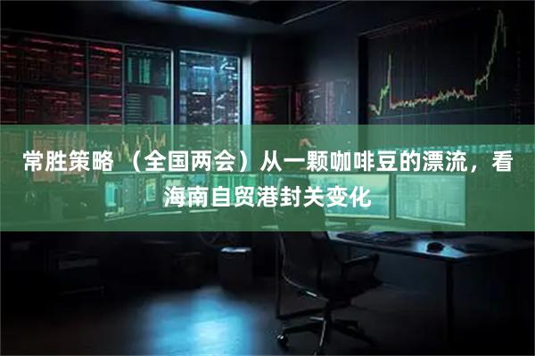 常胜策略 （全国两会）从一颗咖啡豆的漂流，看海南自贸港封关变化