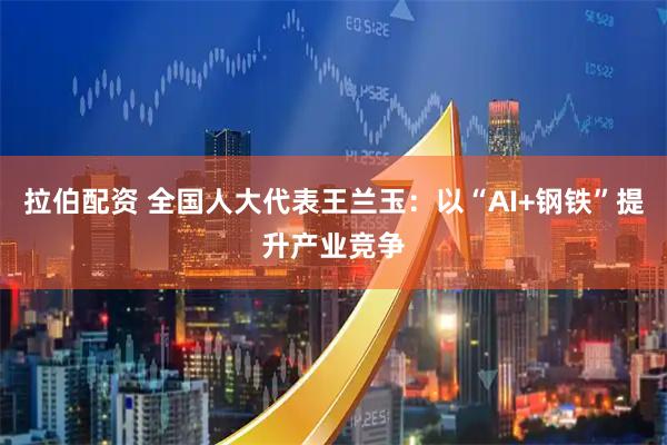 拉伯配资 全国人大代表王兰玉：以“AI+钢铁”提升产业竞争