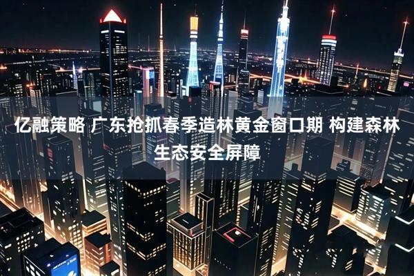 亿融策略 广东抢抓春季造林黄金窗口期 构建森林生态安全屏障