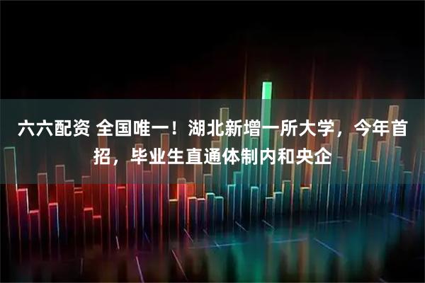 六六配资 全国唯一!湖北新增一所大学,今年首招,毕业生直通体制内和央企