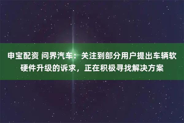 申宝配资 问界汽车：关注到部分用户提出车辆软硬件升级的诉求，正在积极寻找解决方案