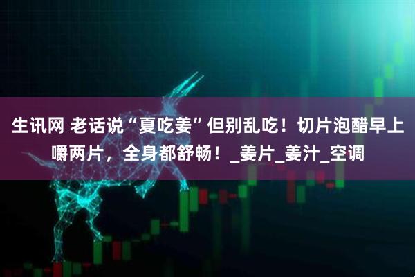 生讯网 老话说“夏吃姜”但别乱吃!切片泡醋早上嚼两片,全身都舒畅!_姜片_姜汁_空调