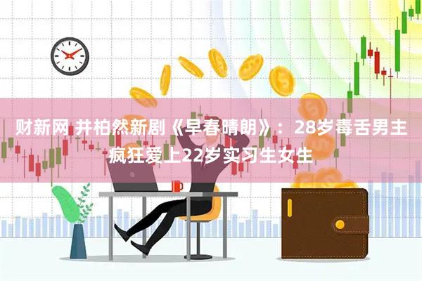 财新网 井柏然新剧《早春晴朗》：28岁毒舌男主疯狂爱上22岁实习生女生
