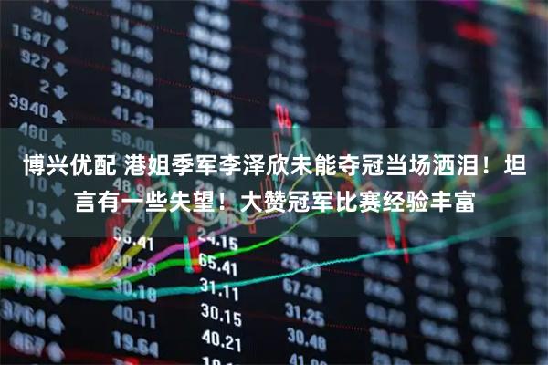 博兴优配 港姐季军李泽欣未能夺冠当场洒泪！坦言有一些失望！大赞冠军比赛经验丰富