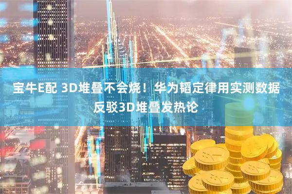 宝牛E配 3D堆叠不会烧！华为韬定律用实测数据反驳3D堆叠发热论